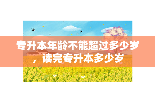 专升本年龄不能超过多少岁，读完专升本多少岁