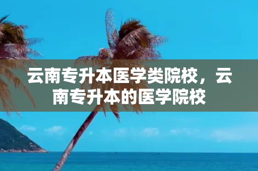 云南专升本医学类院校，云南专升本的医学院校