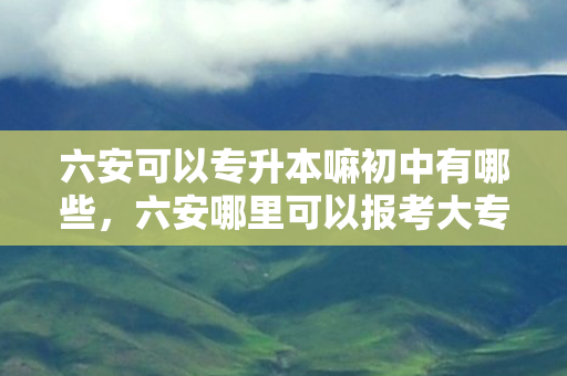 六安可以专升本嘛初中有哪些，六安哪里可以报考大专