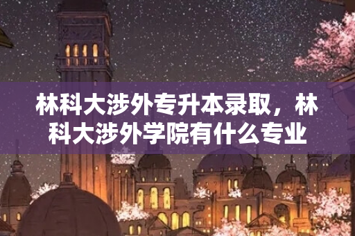 林科大涉外专升本录取，林科大涉外学院有什么专业