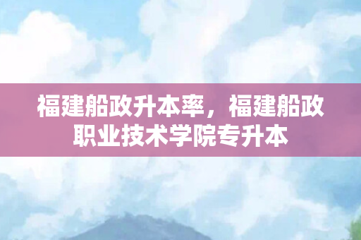 福建船政升本率，福建船政职业技术学院专升本
