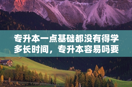 专升本一点基础都没有得学多长时间，专升本容易吗要多长时间才可以升