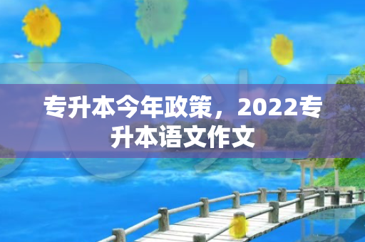 专升本今年政策，2022专升本语文作文