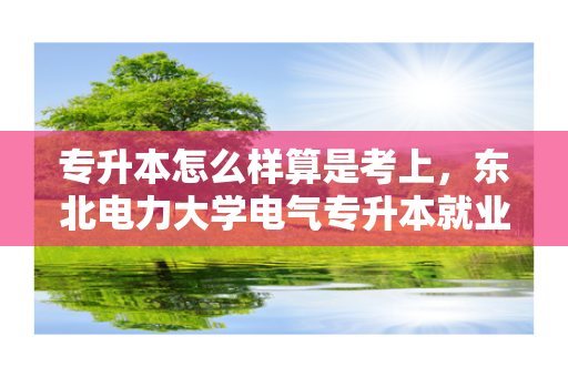专升本怎么样算是考上，东北电力大学电气专升本就业怎么样