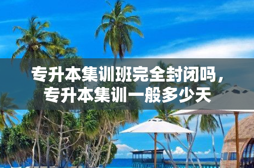 专升本集训班完全封闭吗，专升本集训一般多少天