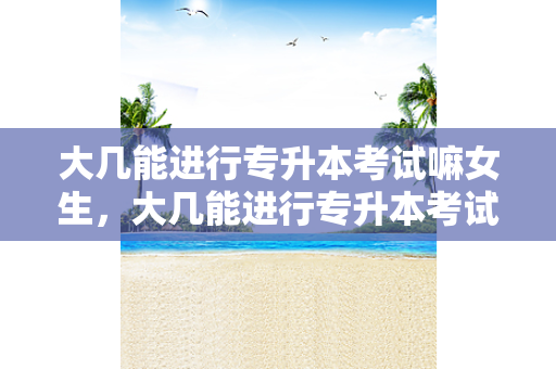 大几能进行专升本考试嘛女生，大几能进行专升本考试嘛