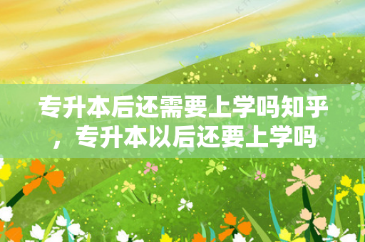 专升本后还需要上学吗知乎，专升本以后还要上学吗