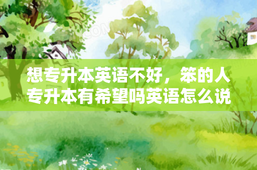想专升本英语不好，笨的人专升本有希望吗英语怎么说