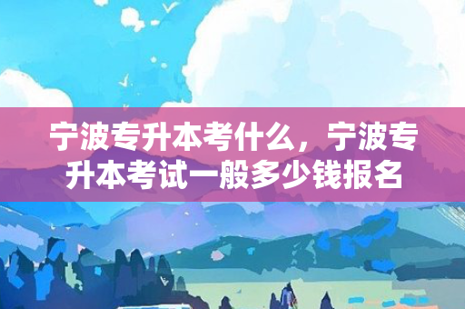 宁波专升本考什么，宁波专升本考试一般多少钱报名