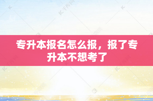 专升本报名怎么报，报了专升本不想考了