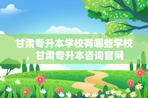 甘肃专升本学校有哪些学校，甘肃专升本咨询官网