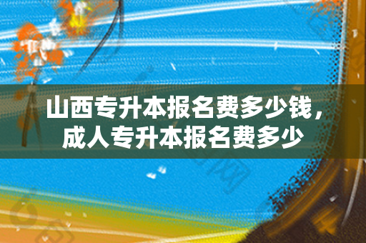 山西专升本报名费多少钱，成人专升本报名费多少