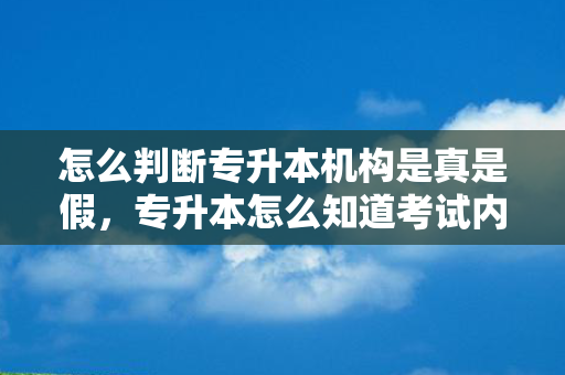 怎么判断专升本机构是真是假，专升本怎么知道考试内容