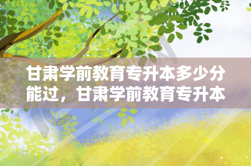 甘肃学前教育专升本多少分能过，甘肃学前教育专升本多少分可以上本科