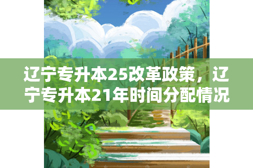 辽宁专升本25改革政策，辽宁专升本21年时间分配情况