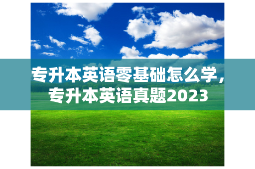 专升本英语零基础怎么学，专升本英语真题2023