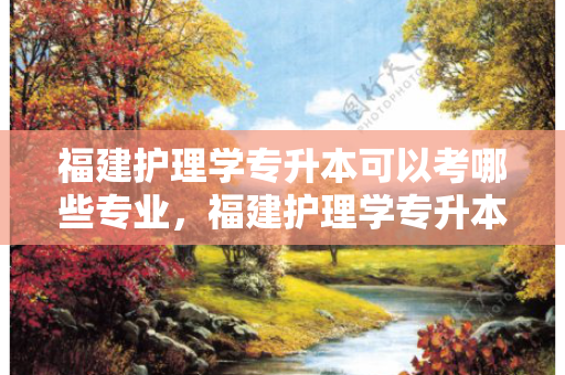 福建护理学专升本可以考哪些专业，福建护理学专升本需要考些什么科目