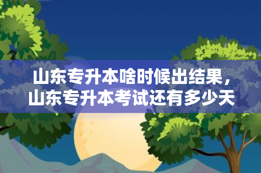 山东专升本啥时候出结果，山东专升本考试还有多少天