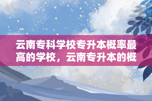 云南专科学校专升本概率高的学校，云南专升本的概率是多少