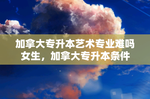 加拿大专升本艺术专业难吗女生，加拿大专升本条件