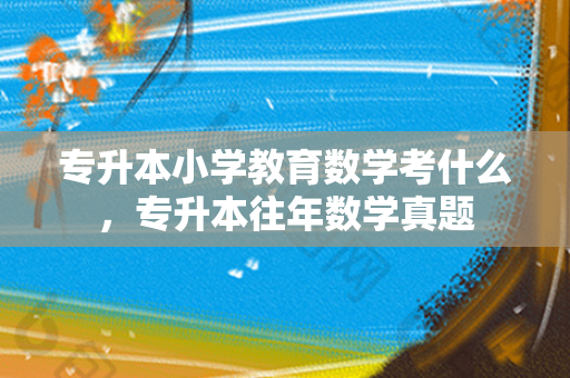 专升本小学教育数学考什么，专升本往年数学真题
