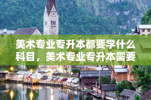 美术专业专升本都要学什么科目，美术专业专升本需要考些什么科目