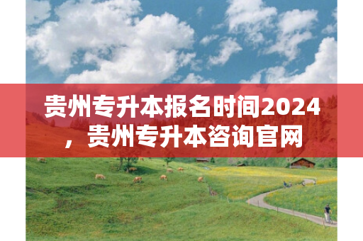 贵州专升本报名时间2024，贵州专升本咨询官网