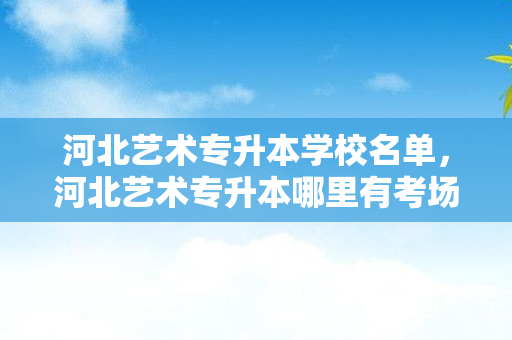 河北艺术专升本学校名单，河北艺术专升本哪里有考场啊