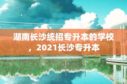 湖南长沙统招专升本的学校，2021长沙专升本