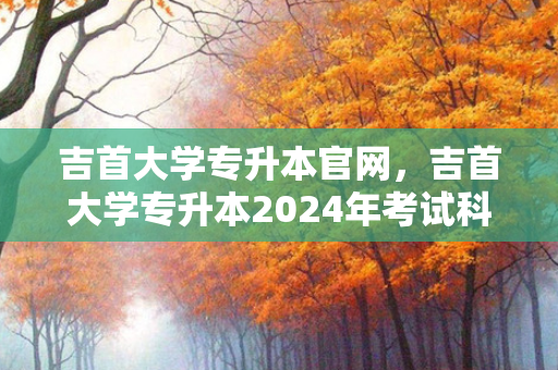 吉首大学专升本官网，吉首大学专升本2024年考试科目