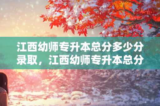 江西幼师专升本总分多少分录取，江西幼师专升本总分多少分