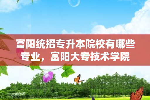 富阳统招专升本院校有哪些专业，富阳大专技术学院