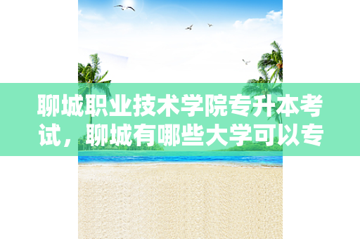 聊城职业技术学院专升本考试，聊城有哪些大学可以专升本