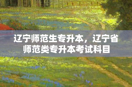 辽宁师范生专升本，辽宁省师范类专升本考试科目