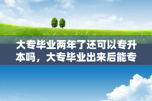 大专毕业两年了还可以专升本吗，大专毕业出来后能专升本吗女生
