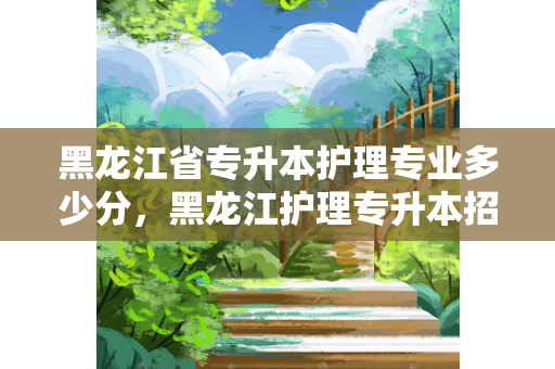 黑龙江省专升本护理专业多少分，黑龙江护理专升本招生人数