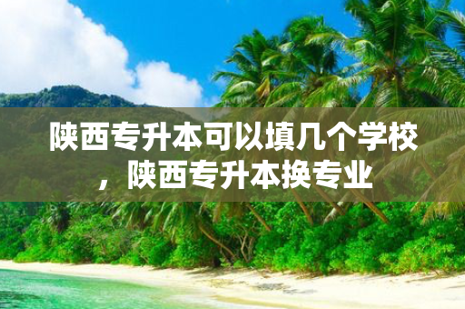 陕西专升本可以填几个学校，陕西专升本换专业