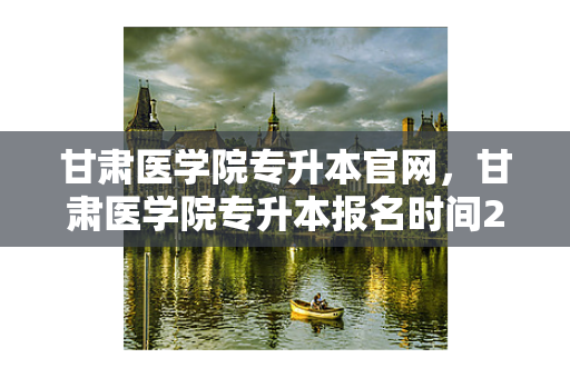 甘肃医学院专升本官网，甘肃医学院专升本报名时间2021