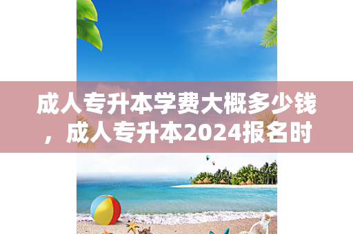 成人专升本学费大概多少钱，成人专升本2024报名时间