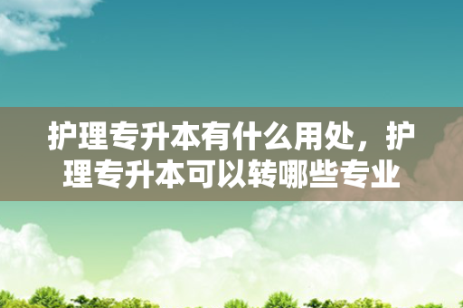 护理专升本有什么用处，护理专升本可以转哪些专业