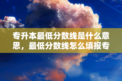 专升本低分数线是什么意思，低分数线怎么填报专升本的