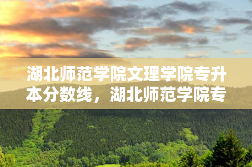 湖北师范学院文理学院专升本分数线，湖北师范学院专升本专业
