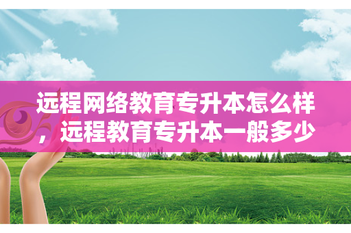 远程网络教育专升本怎么样，远程教育专升本一般多少钱