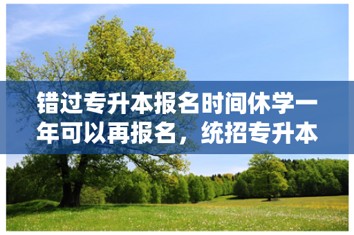 错过专升本报名时间休学一年可以再报名，统招专升本报名后因病休学