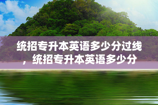 统招专升本英语多少分过线，统招专升本英语多少分