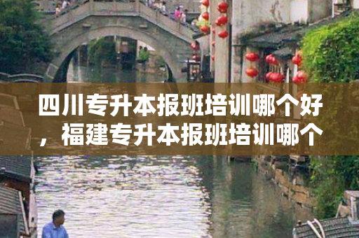 四川专升本报班培训哪个好，福建专升本报班培训哪个好