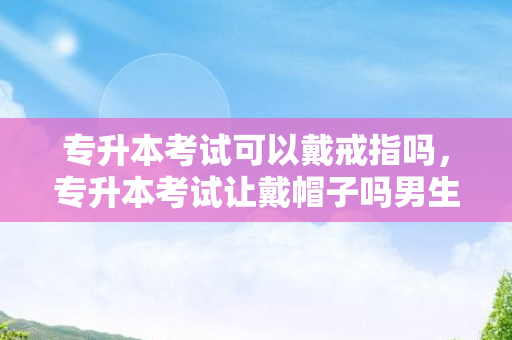 专升本考试可以戴戒指吗，专升本考试让戴帽子吗男生女生