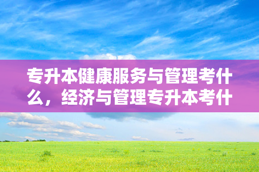 专升本健康服务与管理考什么，经济与管理专升本考什么
