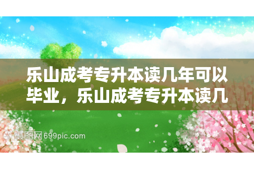 乐山成考专升本读几年可以毕业，乐山成考专升本读几年毕业