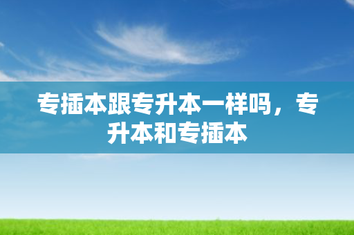 专插本跟专升本一样吗，专升本和专插本